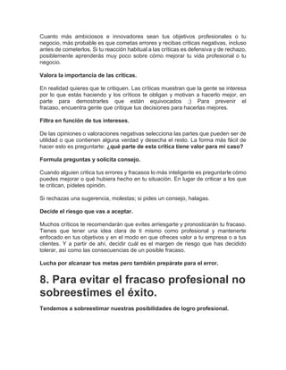 Cuanto más ambiciosos e innovadores sean tus objetivos profesionales o tu
negocio, más probable es que cometas errores y recibas criticas negativas, incluso
antes de cometerlos. Si tu reacción habitual a las críticas es defensiva y de rechazo,
posiblemente aprenderás muy poco sobre cómo mejorar tu vida profesional o tu
negocio.
Valora la importancia de las críticas.
En realidad quieres que te critiquen. Las críticas muestran que la gente se interesa
por lo que estás haciendo y los críticos te obligan y motivan a hacerlo mejor, en
parte para demostrarles que están equivocados ;) Para prevenir el
fracaso, encuentra gente que critique tus decisiones para hacerlas mejores.
Filtra en función de tus intereses.
De las opiniones o valoraciones negativas selecciona las partes que pueden ser de
utilidad o que contienen alguna verdad y desecha el resto. La forma más fácil de
hacer esto es preguntarte: ¿qué parte de esta crítica tiene valor para mi caso?
Formula preguntas y solicita consejo.
Cuando alguien critica tus errores y fracasos lo más inteligente es preguntarle cómo
puedes mejorar o qué hubiera hecho en tu situación. En lugar de criticar a los que
te critican, pídeles opinión.
Si rechazas una sugerencia, molestas; si pides un consejo, halagas.
Decide el riesgo que vas a aceptar.
Muchos críticos te recomendarán que evites arriesgarte y pronosticarán tu fracaso.
Tienes que tener una idea clara de ti mismo como profesional y mantenerte
enfocado en tus objetivos y en el modo en que ofreces valor a tu empresa o a tus
clientes. Y a partir de ahí, decidir cuál es el margen de riesgo que has decidido
tolerar, así como las consecuencias de un posible fracaso.
Lucha por alcanzar tus metas pero también prepárate para el error.
8. Para evitar el fracaso profesional no
sobreestimes el éxito.
Tendemos a sobreestimar nuestras posibilidades de logro profesional.
 