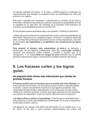 Un estudio realizado por Cassar, G. & Craig, J. (2009) preguntó a centenares de
emprendedores que iniciaban su andadura sobre las posibilidades de éxito que
atribuían a su negocio.
Más tarde, a aquellos que “fracasaron” y abandonaron su iniciativa, se les volvió a
entrevistar y declararon que antes de comenzar el proyecto su probabilidad de éxito
la valoraban en un bajo 58%. Sin embargo, en la encuesta inicial estimaron en
promedio una probabilidad de éxito de más del 70%.
De los fracasos parece aprenderse algo a toro pasado: a moderar el optimismo.
¿Hasta qué punto el optimismo y el pensamiento positivo sobre las posibilidades de
éxito tienen influencia en los verdaderos logros y avances? Los factores claves del
éxito y el desarrollo profesional nada tienen que ver con las expectativas, más bien
es al contrario: las expectativas y el optimismo son consecuencia de logros
previos.
Para prevenir el fracaso, evita sobreestimar el éxito en la definición y
consecución de tus objetivos profesionales. Para ello, puedes pide consejo a
personas que alcanzaron metas similares y también a aquellas que no lo
consiguieron. Y no olvides darte un margen de error suficiente que te permita
planificar reduciendo el riesgo y minimizando la posible frustración del fracaso.
9. Los fracasos curten y los logros
guían.
Un pequeño éxito ofrece más información que cientos de
grandes fracasos.
El fracaso revela lo que no funciona, pero no enseña qué hacer después. Es
mejor aprender de los éxitos y de los avances porque motivan y además señalan
el camino. Cuanto más acertamos más fácil es que sigamos acertando. Este
aprendizaje del éxito tiende a ‘generalizarse’ en la consecución de otras metas
similares en contextos similares. Cuantos más logros alcanzamos más accesibles
nos parecen los siguientes y mayor es nuestra motivación para conseguirlos.
Los logros afinan y motivan el aprendizaje. Si del fracaso se aprendiera tanto
todos seríamos muchos más inteligentes y profesionales. De lo que se aprende es
de los logros propios y ajenos.
Los objetivos nos parecen más fáciles tras alcanzarlos. En un estudio (Lee, Y. et.
Al., 2012) se les pidió a nueve arqueros experimentados que usaran una
 