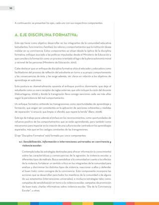 10
A continuación, se presentan los ejes, cada uno con sus respectivos componentes:
A. EJE DISCIPLINA FORMATIVA:
Este eje tiene como objetivo desarrollar en los integrantes de la comunidad educativa
(estudiantes, funcionarios y familias), los valores y comportamientos que la institución desea
instalar en su convivencia. Estos componentes se sitúan desde la óptica de la disciplina
formativa, enfoque asociado a las políticas impulsadas desde el Ministerio de Educación y
que concibe a la formación como un proceso orientado al logro de la plena autonomía moral
y racional de las personas (Ministerio de Educación, 2012).
Cabe destacar que un enfoque de disciplina formativa sitúa al educador y educadora como
facilitadores del proceso de reflexión del estudiante en torno a su propio comportamiento
y las consecuencias de éste, y les exige además, ser claros en relación a los objetivos de
aprendizaje en esta área.
Esta postura es diametralmente opuesta al enfoque punitivo dominante, que deja al
estudiante como un mero receptor de reglas externas, que sólo incluyen la visión del docente
(Halcartegaray, 2006) y donde la transgresión lleva consigo sanciones cada vez más altas
según la persistencia del mal comportamiento.
Un enfoque formativo entiende las transgresiones como oportunidades de aprendizaje y
formación, que exigen ser consistentes en la aplicación de sanciones coherentes y medidas
de reparación: “si ensució, que limpie; si ofendió, que repare la herida” (Banz, 2008).
Este eje de trabajo pone además el énfasis en los reconocimientos, como oportunidades de
refuerzo positivo de los comportamientos que se están aprendiendo, pero también como
mecanismos para impactar en la creación de una cultura escolar centrada en los aprendizajes
esperados, más que en los castigos constantes de las transgresiones.
El eje “Disciplina Formativa” está formado por cinco componentes:
a.1. Sensibilización, información e intervenciones universales en convivencia y
violencia escolar:
	 Contempla todas las estrategias destinadas para ofrecer información (o conocimiento)
sobre las características y consecuencias de la agresión, la violencia escolar, o
diferentes tipos de maltrato. Busca sensibilizar a la comunidad en cuanto a los efectos
de la violencia, fortalecer un sentido crítico en los integrantes de la comunidad para
analizar y discriminar los distintos tipos de violencia, reaccionar a ellos y defender
el buen trato como consigna de la convivencia. Este componente incorpora las
acciones que se desarrollan para todos los miembros de la comunidad o de alguno
de sus estamentos (intervenciones universales), e involucra estrategias tales como:
campañas de sensibilización en torno a la violencia escolar, campañas de promoción
de buen trato, charlas informativas sobre violencia escolar, “Día de la Convivencia
Escolar”, u otras.
 