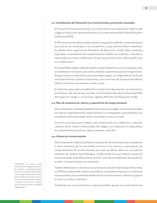 11
a.2. Actualización del Manual de Convivencia Escolar y protocolos asociados:
	El Manual de Convivencia Escolar9
es un documento que explicita los objetivos del
colegio en materia de relaciones humanas, los cuales emanan del Proyecto Educativo
Institucional (PEI).
	El PEI concentra los valores institucionales, que guían los distintos comportamientos
que buscan ser enseñados a los estudiantes, y que además deben manifestar
los adultos de la organización (Ministerio de Educación, 2012b). Tales conductas
esperadas o expectativas de comportamientos deben ser explícitas, concretas y
expresadas en positivo, enfatizando “lo que hay que hacer” por sobre aquello “que
no se debe hacer”.
	El manual debe integrar además aquellos comportamientos que no se esperan, y los
procedimientos formativos, sanciones y medidas reparatorias para las transgresiones.
De igual manera, contempla los pasos que deben seguir sus integrantes en el caso de
encontrarse frente a distintas situaciones, como en el caso de sospecha de maltrato
infantil, situaciones de violencia escolar u otras.
	En todos los casos, estos procedimientos o protocolos de actuación, son mecanismos
preventivos y de intervención, acordes con el Proyecto Educativo Institucional (PEI)
del respectivo colegio y con las leyes vigentes (Ministerio de Educación, 2011b).
a.3. Plan de enseñanza de valores y expectativas de comportamiento:
	Este componente contempla la planificación anual que el colegio construye para enseñar
sus valores y expectativas de comportamiento a sus integrantes, especialmente a los
estudiantes de la comunidad, tanto a nivel masivo como en el aula.
	Acciones concretas para trabajar este componente son: definición y elección
colectiva de los valores institucionales del colegio, y su traducción en expectativas
de comportamiento positivas, claras, concretas y sencillas.
a.4. Sistema de reconocimiento:
	Este componente ordena las distintas instancias de reconocimiento para estudiantes
y otros miembros de la comunidad, en torno a los valores y expectativas de
comportamiento. El reconocimiento, para que sea eficaz, debe ser una práctica
paulatina, de carácter social (Sprague y Golly, 2005) más que material, ya que los
reconocimientos materiales podrían producir una instrumentalización de la práctica,
es decir, “comportarse bien por el premio”.
	También debe estar en coherencia con el proyecto educativo del colegio. Por lo tanto,
si el PEI busca desarrollar valores comunitarios o de ayuda entre pares, su sistema de
reconocimiento necesariamente debería incluir reconocimientos colectivos a grupos
o cursos y no sólo a individuos.
	Transformar los reconocimientos a práctica también apunta a la conformación de
9
MINEDUC se refiere a este
instrumento como Reglamento Interno.
No obstante, se distinguen ambos
términos para acentuar al documento
como una guía para alcanzar los valores
que la institución propone para su
convivencia escolar (de ahí la palabra
“Manual”), más que poner el acento
en las normativas (como en la palabra
“Reglamento”).
 