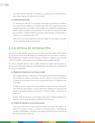 12
una cultura escolar centrada en lo positivo, y que fortalece constantemente los
aprendizajes logrados en materia de convivencia.
a.5. Administración de aula:
	La “administración del aula” es un concepto que apunta a las normativas específicas
que cada docente establece en la sala de clases. Para ello, al igual que las otras
normativas generales, éstas deben ser presentadas a los estudiantes y trabajadas con
este fin: cumplir los objetivos de aprendizaje. Por esta razón, las instrucciones dadas
por el profesor o profesora deben ser precisas y claras (Sprague y Golly, 2005), en
coherencia con los objetivos de la clase.
	Estas normas son administradas por el docente y deben ser recordadas y revisadas
con los estudiantes de forma permanente.
B. EJE SISTEMA DE INFORMACIÓN:
Este eje reúne todos aquellos mecanismos por los que la comunidad obtiene información de
su convivencia, o del nivel de dificultades que presenta (situaciones de violencia, agresión o
faltas disciplinarias). El objetivo central de este eje se relaciona con registrar para monitorear
y tomar las medidas o intervenciones más pertinentes a cada necesidad detectada.
Para ello, es necesario observar cómo se están realizando los registros de situaciones, de
manera que la información obtenida sea de utilidad para tomar decisiones y planificar las
intervenciones adecuadas.
b.1. Registros de situaciones en convivencia escolar:
	Este componente está constituido por el levantamiento de información fidedigna y
que se traduce en registros descriptivos, sin juicios valóricos y claros, que permitan
el monitoreo en el tiempo de situaciones y procesos formativos de integrantes de la
comunidad.
	El objetivo de este componente incluye también el poder comunicar información
útil a redes de apoyo externa o ante la solicitud de evidencias por parte de otras
instituciones (Superintendencia de Educación, Ministerio Público, consultorios de
salud, etc.).
	Resulta relevante, asimismo, que el colegio resguarde la confidencialidad de sus
registros, monitoreando el traspaso y utilización de información.
b.2. Análisis de indicadores en convivencia escolar:
	Este componente permite evaluar permanentemente la situación del colegio en el
área de la convivencia escolar, y se traduce en el levantamiento y sistematización
de datos cuantificables o indicadores, que aportan información para una toma de
decisiones basada en evidencias.
 