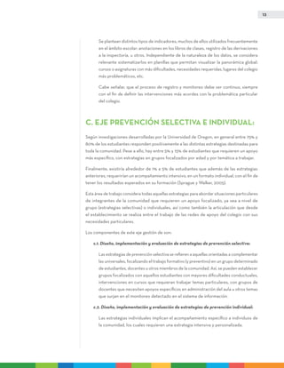 13
	Se plantean distintos tipos de indicadores, muchos de ellos utilizados frecuentemente
en el ámbito escolar: anotaciones en los libros de clases, registro de las derivaciones
a la inspectoría, u otros. Independiente de la naturaleza de los datos, se considera
relevante sistematizarlos en planillas que permitan visualizar la panorámica global:
cursos o asignaturas con más dificultades, necesidades requeridas, lugares del colegio
más problemáticos, etc.
	 Cabe señalar, que el proceso de registro y monitoreo debe ser continuo, siempre
con el fin de definir las intervenciones más acordes con la problemática particular
del colegio.
C. EJE PREVENCIÓN SELECTIVA E INDIVIDUAL:
Según investigaciones desarrolladas por la Universidad de Oregon, en general entre 75% y
80% de los estudiantes responden positivamente a las distintas estrategias destinadas para
toda la comunidad. Pese a ello, hay entre 5% y 15% de estudiantes que requieren un apoyo
más específico, con estrategias en grupos focalizados por edad y por temática a trabajar.
Finalmente, existiría alrededor de 1% a 5% de estudiantes que además de las estrategias
anteriores, requerirían un acompañamiento intensivo, en un formato individual, con el fin de
tener los resultados esperados en su formación (Sprague y Walker, 2005).
Esta área de trabajo considera todas aquellas estrategias para abordar situaciones particulares
de integrantes de la comunidad que requieren un apoyo focalizado, ya sea a nivel de
grupo (estrategias selectivas) o individuales, así como también la articulación que desde
el establecimiento se realiza entre el trabajo de las redes de apoyo del colegio con sus
necesidades particulares.
Los componentes de este eje gestión de son:
c.1. Diseño, implementación y evaluación de estrategias de prevención selectiva:
	Las estrategias de prevención selectiva se refieren a aquellas orientadas a complementar
las universales, focalizando el trabajo formativo (y preventivo) en un grupo determinado
de estudiantes, docentes u otros miembros de la comunidad. Así, se pueden establecer
grupos focalizados con aquellos estudiantes con mayores dificultades conductuales,
intervenciones en cursos que requieran trabajar temas particulares, con grupos de
docentes que necesiten apoyos específicos en administración del aula u otros temas
que surjan en el monitoreo detectado en el sistema de información.
c.2. Diseño, implementación y evaluación de estrategias de prevención individual:
	Las estrategias individuales implican el acompañamiento específico a individuos de
la comunidad, los cuales requieren una estrategia intensiva y personalizada.
 