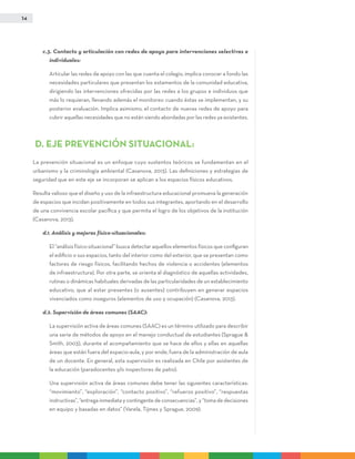 14
c.3. Contacto y articulación con redes de apoyo para intervenciones selectivas e
individuales:
	Articular las redes de apoyo con las que cuenta el colegio, implica conocer a fondo las
necesidades particulares que presentan los estamentos de la comunidad educativa,
dirigiendo las intervenciones ofrecidas por las redes a los grupos e individuos que
más lo requieran, llevando además el monitoreo cuando éstas se implementan, y su
posterior evaluación. Implica asimismo, el contacto de nuevas redes de apoyo para
cubrir aquellas necesidades que no están siendo abordadas por las redes ya existentes.
D. EJE PREVENCIÓN SITUACIONAL:
La prevención situacional es un enfoque cuyo sustentos teóricos se fundamentan en el
urbanismo y la criminología ambiental (Casanova, 2013). Las definiciones y estrategias de
seguridad que en este eje se incorporan se aplican a los espacios físicos educativos.
Resulta valioso que el diseño y uso de la infraestructura educacional promueva la generación
de espacios que incidan positivamente en todos sus integrantes, aportando en el desarrollo
de una convivencia escolar pacífica y que permita el logro de los objetivos de la institución
(Casanova, 2013).
d.1. Análisis y mejoras físico-situacionales:
	El “análisis físico-situacional” busca detectar aquellos elementos físicos que configuran
el edificio o sus espacios, tanto del interior como del exterior, que se presentan como
factores de riesgo físicos, facilitando hechos de violencia o accidentes (elementos
de infraestructura). Por otra parte, se orienta al diagnóstico de aquellas actividades,
rutinas o dinámicas habituales derivadas de las particularidades de un establecimiento
educativo, que al estar presentes (o ausentes) contribuyen en generar espacios
vivenciados como inseguros (elementos de uso y ocupación) (Casanova, 2013).
d.2. Supervisión de áreas comunes (SAAC):
	La supervisión activa de áreas comunes (SAAC) es un término utilizado para describir
una serie de métodos de apoyo en el manejo conductual de estudiantes (Sprague &
Smith, 2003), durante el acompañamiento que se hace de ellos y ellas en aquellas
áreas que están fuera del espacio-aula, y por ende, fuera de la administración de aula
de un docente. En general, esta supervisión es realizada en Chile por asistentes de
la educación (paradocentes y/o inspectores de patio).
	 Una supervisión activa de áreas comunes debe tener las siguientes características:
“movimiento”, “exploración”, “contacto positivo”, “refuerzo positivo”, “respuestas
instructivas”, “entrega inmediata y contingente de consecuencias”, y “toma de decisiones
en equipo y basadas en datos” (Varela, Tijmes y Sprague, 2009).
 