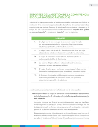 15
Soportes de la gestión de la convivencia
escolar (modelo Paz Educa)
Además de los ejes y componentes, el modelo menciona las condiciones que facilitan la
mantención de los componentes ya instalados. De alguna forma, dan cuenta si la estructura
organizacional que sostiene al sistema de gestión es firme, consistente, y duradera en el
tiempo. Por esta razón, estas características se han denominado “soportes de la gestión
en convivencia escolar”, o simplemente “soportes”, y son los siguientes:
A continuación, se presenta una breve reseña de cada uno de estos soportes:
I. El colegio cuenta con un equipo de convivencia escolar formado por representantes
de todos los estamentos: directivos, docentes, estudiantes, apoderados, asistentes
de la educación.
	 Un equipo funcional que detecte las necesidades en esta área, que planifique,
monitoree y evalúe las estrategias, favorece la mantención de las estrategias más allá
de las personas que lo conformen. Asimismo, promueve la participación y motivación
genuina de los distintos estamentos al incluir a sus representantes.
	Este equipo debe reunirse sistemáticamente, en forma mínima una vez al mes, con el
fin de llevar información actualizada sobre la convivencia en la escuela. Cabe señalar,
que la Ley N° 20.536 sobre Violencia Escolar atribuye las decisiones sobre convivencia
I.	El colegio cuenta con un equipo de convivencia escolar formado
por representantes de todos los estamentos: Directivos, docentes,
estudiantes, apoderados, asistentes de la educación.
II.	El colegio cuenta con un Plan de Convivencia Escolar anual, que haya
sido construido colectivamente considerando todos los estamentos.
III.	El equipo de convivencia escolar difunde, monitorea y evalúa la
implementación del Plan de Convivencia.
IV.	Las acciones del plan se llevan a cabo considerando los tiempos,
personas y recursos que requiere cada una.
V.	El equipo directivo genera los tiempos necesarios para trabajar con los
funcionarios docentes y no-docentes el tema de la convivencia escolar.
VI.	El director o directora del establecimiento monitorea mensualmente
las acciones planificadas en convivencia escolar, con quienes se
asignan como responsables de cada tarea.
SOPORTES
 