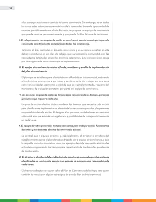 16
a los consejos escolares o comités de buena convivencia. Sin embargo, no en todos
los casos estas instancias representativas de la comunidad tienen la oportunidad de
reunirse periódicamente en el año. Por esto, se propone un equipo de convivencia
que pueda reunirse permanentemente y que pueda facilitar la toma de decisiones.
II. El colegio cuenta con un plan de acción en convivencia escolar anual, que haya sido
construido colectivamente considerando todos los estamentos.
	Tal como el área curricular, el área de convivencia y las acciones a realizar en ella
deben constituirse en un plan de trabajo, que surja desde la comunidad, con las
necesidades detectadas desde los distintos estamentos. Esta consideración aboga
por la atingencia de las acciones que se implementarán.
III. El equipo de convivencia escolar difunde, monitorea y evalúa la implementación
del plan de convivencia.
	El plan que se establece para el año debe ser difundido en la comunidad, motivando
a los distintos estamentos a participar y sentirse parte de trabajar por una sana
convivencia escolar. Asimismo, a medida que se va implementado, requiere del
monitoreo y la evaluación constante por parte del equipo de convivencia.
IV. Las acciones del plan de acción se llevan a cabo considerando los tiempos, personas
y recursos que requiere cada una.
	 Un plan de acción efectivo debe considerar los tiempos que necesita cada acción
para planificarse e implementarse, además de los recursos requeridos y las personas
responsables de cada acción. Al designar a las personas, se debe tener en cuenta no
sólo su rol, sino que además su carga horaria y posibilidades de trabajar efectivamente
en cada tarea.
V. El equipo directivo genera los tiempos necesarios para trabajar con los funcionarios
docentes y no-docentes el tema de convivencia escolar.
	Es central que el equipo directivo y, especialmente, el director o directora del
establecimiento apoye el plan de trabajo trazado por el equipo de convivencia, y que
lo respalde con actos concretos, como por ejemplo, dando la bienvenida e inicio a las
actividades o generando los tiempos para capacitación de los docentes y asistentes
de la educación.
VI. El director o directora del establecimiento monitorea mensualmente las acciones
planificadas en convivencia escolar, con quienes se asignan como responsables de
cada tarea.
	El director o directora es quien valida el Plan de Convivencia del colegio, pero quien
también lo vincula con el plan estratégico de éste (o Plan de Mejoramiento).
 