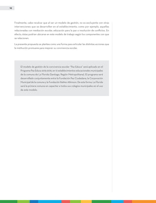 18
Finalmente, cabe recalcar que al ser un modelo de gestión, no es excluyente con otras
intervenciones que se desarrollen en el establecimiento, como por ejemplo, aquellas
relacionadas con mediación escolar, educación para la paz o resolución de conflictos. En
efecto, éstas podrían ubicarse en este modelo de trabajo según los componentes con que
se relacionen.
La presente propuesta se plantea como una forma para articular las distintas acciones que
la institución promueve para mejorar su convivencia escolar.
El modelo de gestión de la convivencia escolar “Paz Educa” será aplicado en el
Programa Paz Educa 2015-2016, en 12 establecimientos educacionales municipales
de la comuna de La Florida (Santiago, Región Metropolitana). El programa será
desarrollado conjuntamente entre la Fundación Paz Ciudadana, la Corporación
Municipal de la comuna y la Fundación Ibáñez Atkinson. De esta forma, La Florida
será la primera comuna en capacitar a todos sus colegios municipales en el uso
de este modelo.
 
