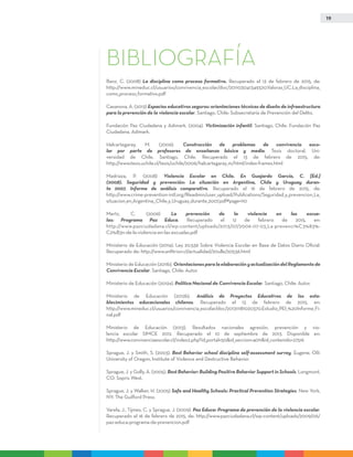 19
BIBLIOGRAFÍA
Banz, C. (2008) La disciplina como proceso formativo. Recuperado el 13 de febrero de 2015, de:
http://www.mineduc.cl/usuarios/convivencia_escolar/doc/201103041349320.Valoras_UC.La_disciplina_
como_proceso_formativo.pdf
Casanova, A. (2013) Espacios educativos seguros: orientaciones técnicas de diseño de infraestructura
para la prevención de la violencia escolar. Santiago, Chile: Subsecretaría de Prevención del Delito.
Fundación Paz Ciudadana y Adimark. (2004). Victimización infantil. Santiago, Chile: Fundación Paz
Ciudadana, Adimark.
Halcartegaray, M. (2006). Construcción de problemas de convivencia esco-
lar por parte de profesores de enseñanza básica y media. Tesis doctoral, Uni-
versidad de Chile, Santiago, Chile. Recuperado el 13 de febrero de 2015, de:
http://www.tesis.uchile.cl/tesis/uchile/2006/halcartegaray_m/html/index-frames.html
Madriaza, P. (2008) Violencia Escolar en Chile. En Guajardo García, C. [Ed.]
(2008). Seguridad y prevención: La situación en Argentina, Chile y Uruguay duran-
te 2007. Informe de análisis comparativo. Recuperado el 16 de febrero de 2015, de:
http://www.crime-prevention-intl.org/fileadmin/user_upload/Publications/Seguridad_y_prevencion_La_
situacion_en_Argentina__Chile_y_Uruguay_durante_2007.pdf#page=110
Mertz, C. (2006) La prevención de la violencia en las escue-
las: Programa Paz Educa. Recuperado el 12 de febrero de 2015, en:
http://www.pazciudadana.cl/wp-content/uploads/2013/07/2006-07-03_La-prevenci%C3%83%-
C2%B3n-de-la-violencia-en-las-escuelas.pdf
Ministerio de Educación (2011a). Ley 20.536 Sobre Violencia Escolar en Base de Datos Diario Oficial.
Recuperado de: http://www.anfitrion.cl/actualidad/20ulle/20536.html
Ministerio de Educación (2011b). OrientacionesparalaelaboraciónyactualizacióndelReglamentode
Convivencia Escolar. Santiago, Chile: Autor.
Ministerio de Educación (2012a). Política Nacional de Convivencia Escolar. Santiago, Chile: Autor.
Ministerio de Educación (2012b). Análisis de Proyectos Educativos de los esta-
blecimientos educacionales chilenos. Recuperado el 13 de febrero de 2015, en:
http://www.mineduc.cl/usuarios/convivencia_escolar/doc/201311181020370.Estudio_PEI_%20Informe_Fi-
nal.pdf
Ministerio de Educación (2013). Resultados nacionales agresión, prevención y vio-
lencia escolar SIMCE 2012. Recuperado el 10 de septiembre de 2013. Disponible en:
http://www.convivenciaescolar.cl/index2.php?id_portal=50&id_seccion=4011&id_contenido=27516
Sprague, J. y Smith, S. (2003). Best Behavior school discipline self-assessment survey. Eugene, OR:
University of Oregon, Institute of Violence and Destructive Behavior.
Sprague, J. y Golly, A. (2005). Best Behavior: Building Positive Behavior Support in Schools. Longmont,
CO: Sopris West.
Sprague, J. y Walker, H. (2005) Safe and Healthy Schools: Practical Prevention Strategies. New York,
NY: The Guilford Press.
Varela, J., Tijmes, C. y Sprague, J. (2009). Paz Educa: Programa de prevención de la violencia escolar.
Recuperado el 16 de febrero de 2015, de: http://www.pazciudadana.cl/wp-content/uploads/2009/06/
paz-educa-programa-de-prevencion.pdf
 