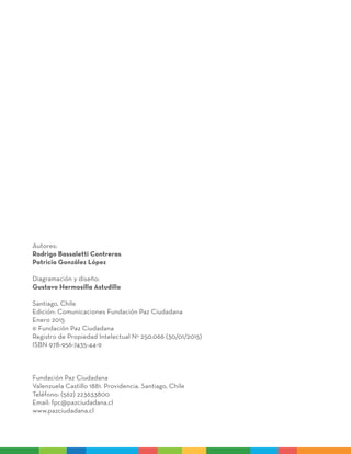 Autores:
Rodrigo Bassaletti Contreras
Patricia González López
Diagramación y diseño:
Gustavo Hermosilla Astudillo
Santiago, Chile
Edición: Comunicaciones Fundación Paz Ciudadana
Enero 2015
© Fundación Paz Ciudadana
Registro de Propiedad Intelectual N° 250.066 (30/01/2015)
ISBN 978-956-7435-44-9
Fundación Paz Ciudadana
Valenzuela Castillo 1881. Providencia. Santiago, Chile
Teléfono: (562) 223633800
Email: fpc@pazciudadana.cl
www.pazciudadana.cl
 