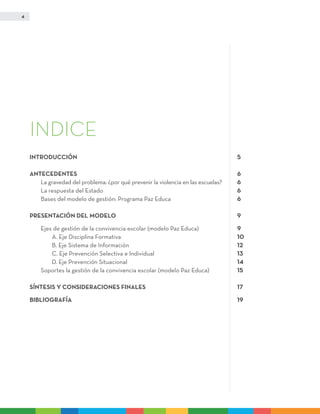 4
INDICE
INTRODUCCIÓN	 5
ANTECEDENTES	 6
	 La gravedad del problema: ¿por qué prevenir la violencia en las escuelas?	 6
	La respuesta del Estado	 6
	 Bases del modelo de gestión: Programa Paz Educa	 6
PRESENTACIÓN DEL MODELO	 9
	Ejes de gestión de la convivencia escolar (modelo Paz Educa)	 9
		A. Eje Disciplina Formativa	 10
		 B. Eje Sistema de Información	 12
		 C. Eje Prevención Selectiva e Individual	 13
		D. Eje Prevención Situacional	 14
	Soportes la gestión de la convivencia escolar (modelo Paz Educa)	 15
SÍNTESIS Y CONSIDERACIONES FINALES	 17
BIBLIOGRAFÍA	 19
 