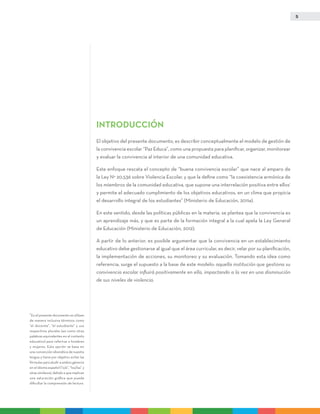 5
INTRODUCCIÓN
El objetivo del presente documento, es describir conceptualmente el modelo de gestión de
la convivencia escolar “Paz Educa”, como una propuesta para planificar, organizar, monitorear
y evaluar la convivencia al interior de una comunidad educativa.
Este enfoque rescata el concepto de “buena convivencia escolar” que nace al amparo de
la Ley N° 20.536 sobre Violencia Escolar, y que la define como “la coexistencia armónica de
los miembros de la comunidad educativa, que supone una interrelación positiva entre ellos1
y permite el adecuado cumplimiento de los objetivos educativos, en un clima que propicia
el desarrollo integral de los estudiantes” (Ministerio de Educación, 2011a).
En este sentido, desde las políticas públicas en la materia, se plantea que la convivencia es
un aprendizaje más, y que es parte de la formación integral a la cual apela la Ley General
de Educación (Ministerio de Educación, 2012).
A partir de lo anterior, es posible argumentar que la convivencia en un establecimiento
educativo debe gestionarse al igual que el área curricular, es decir, velar por su planificación,
la implementación de acciones, su monitoreo y su evaluación. Tomando esta idea como
referencia, surge el supuesto a la base de este modelo: aquella institución que gestiona su
convivencia escolar influirá positivamente en ella, impactando a la vez en una disminución
de sus niveles de violencia.
1
En el presente documento se utilizan
de manera inclusiva términos como
“el docente”, “el estudiante” y sus
respectivos plurales (así como otras
palabras equivalentes en el contexto
educativo) para referirse a hombres
y mujeres. Esta opción se basa en
una convención idiomática de nuestra
lengua y tiene por objetivo evitar las
fórmulas para aludir a ambos géneros
en el idioma español (“o/a”, “los/las” y
otras similares), debido a que implican
una saturación gráfica que puede
dificultar la comprensión de lectura.
 