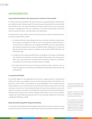 6
ANTECEDENTES
La gravedad del problema: ¿Por qué prevenir la violencia en las escuelas?
En Chile, cada año hay alrededor de 3.400 denuncias a la Superintendencia de Educación
por maltrato escolar2
. Además, según la Primera Encuesta Nacional de Convivencia Escolar
desarrollada en 20113
, 1 de cada 5 estudiantes de 8° básico declaró que son muy comunes las
amenazas u hostigamientos entre sus compañeros, y 1 de cada 10 reporta haber sido víctima
de acoso escolar. De éstos, 1 de cada 4 dijo vivirlo diariamente.
En este escenario, cabe señalar al menos tres factores por los cuales es relevante prevenir
la violencia escolar (Mertz, 2006):
1.	La violencia dificulta el aprendizaje de alumnos y alumnas, existiendo evidencia que
las escuelas sin problemas de violencia son las más efectivas académicamente, y
viceversa. Esto es ratificado en los resultados del SIMCE 2012, los cuales destacan
que aquellos estudiantes que asisten a establecimientos clasificados con frecuencia
baja de agresión tienen mejores resultados en las pruebas SIMCE (Ministerio de
Educación, 2013).
2.	La violencia en la escuela causa daños físicos y psicológicos a sus víctimas, constituyendo
una vulneración de derechos a temprana edad. Existe evidencia de consecuencias
tales como: baja autoestima, ansiedad, falta de confianza, depresión, problemas
sicosomáticos y rechazo (poca motivación) para ir al colegio.
3.	El involucramiento de menores en hechos de violencia escolar es descrito como un
factor de riesgo que incrementa las posibilidades de emprender trayectorias de vida
problemáticas.
La respuesta del Estado
En el ámbito legal, el 17 de septiembre de 2011 entró en vigencia la Ley N° 20.536 Sobre
Violencia Escolar4
, que modifica la Ley N° 20.370 General de Educación (Ministerio de
Educación, 2011). En ella, se especifican las responsabilidades de los establecimientos
educacionales en torno a la prevención de todo tipo de violencia escolar, la promoción de
una buena convivencia en la comunidad educativa y las sanciones pertinentes en casos de
violencia. Lo anterior se condice con la Política Nacional de Convivencia Escolar (Ministerio
de Salud, 2012), la cual promueve valores ciudadanos democráticos y de convivencia pacífica:
“respeto por la diversidad, participación activa en la comunidad, colaboración, autonomía
y solidaridad” (Madriaza, 2008).
Bases del modelo de gestión: Programa Paz Educa
La Fundación Paz Ciudadana aborda el problema de la violencia escolar en 2004, año en que
la primera encuesta de victimización infantil revelara que la mayor parte del maltrato recibido
2
3.433 entre el 1 de septiembre de 2012
y el 31 de mayo de 2013, según datos
de la Superintendencia de Educación
en 2013.
3
Aplicada a través de la prueba
SIMCE 2011 a 228.883 estudiantes de
8° básico, correspondiente a 5.855
establecimientos educacionales.
4
La Ley N°20.536 sobre Violencia
Escolar, publicada el 17 de septiembre
de2011planteaquelosestablecimientos
educacionales deben contar con
“políticas de prevención, medidas
pedagógicas, protocolos de actuación
y diversas conductas que constituyan
falta a la buena convivencia escolar”.
 