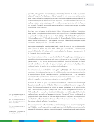 7
por niños, niñas y jóvenes era realizado por parte de otros menores de edad, y no por otros
adultos (Fundación Paz Ciudadana y Adimark, 2004). En esta panorámica, la intervención
en el espacio educativo surge como el escenario pertinente para trabajar en prevención de
violencia entre pares. Cabe señalar, que la exposición a la violencia se describe como uno
de los principales factores de riesgo en la inserción en comportamientos violentos futuros,
por lo cual la Fundación reconoce la relevancia de las acciones preventivas que se puedan
realizar en el espacio escolar.
En el año 20055
, el equipo de la Fundación elabora el Programa “Paz Educa”, basándose
en el modelo Positive Behavior Interventions and Supports (PBIS)6
(Intervenciones y Apoyo
al Comportamiento Positivo), creado en el año 1992 por el Instituto de Comportamiento
Violento y Destructivo (IVDB) de la Universidad de Oregon, Estados Unidos, programa con
amplia evaluación de impacto y que hoy es el con mayor cobertura en dicho país, lograda
con fondos del Departamento Federal de Educación7
.
En Chile, el programa fue adaptado y ejecutado a modo de piloto en tres establecimientos
en la comuna de Puente Alto entre 2005 y 2006, por Fundación Paz Ciudadana con la
asesoría del director del instituto recién mencionado, Jeffrey Sprague, y la colaboración de
la Fundación San Carlos de Maipo.
A partir de resultados positivos en su evaluación (Varela, Tijmes y Sprague, 2009), el programa
se implementó nuevamente en el período 2007-2008, esta vez en las comunas de Recoleta
y Huechuraba. En esta versión se incorporaron elementos propios de la realidad local, tales
como la articulación de las redes de apoyo municipales (y/o externas al colegio) que debe
realizar el equipo de gestión de un establecimiento educativo.
Tal como se señaló, en el año 2011 se promulgó la Ley N° 20.536 sobre Violencia Escolar, la
que incluye dentro de las exigencias para los establecimientos educacionales, la construcción
e implementación de un “Plan de Acción en Convivencia Escolar”. En el caso de los
establecimientos con subvención preferencial, las acciones en convivencia escolar estarán
además integradas en sus planes de mejoramiento educativo (PME).
Con el fin de brindar un apoyo a los colegios en esta tarea, la Fundación Paz Ciudadana y la
Subsecretaría de Prevención del Delito8
elaboran un manual basándose en el programa Paz
Educa, describiendo cómo instalar el sistema de gestión, paso a paso, en un período de dos
años. Esta versión del programa fue bautizada como “PreVE” (Programa de Prevención de
Violencia Escolar), y fue implementada los años 2013 y 2014 en un total de 53 establecimientos
de las regiones Metropolitana, Valparaíso y Libertador Bernardo O’Higgins, estableciendo un
grupo de control con el objetivo de evaluar su impacto. De estos colegios, 13 recibieron asesoría
directa de la Fundación Paz Ciudadana, específicamente en las comunas de La Florida y Lo
Barnechea, ambas de la Región Metropolitana.
En estas experiencias, la Fundación Paz Ciudadana trabaja con los lineamientos originales
del PBIS, tales como la prevención universal, selectiva e individual; los reconocimientos; los
sistemas de información; el análisis físico-situacional y la supervisión activa de áreas comunes.
5
Para más información revisar en:
Varela, Tijmes y Sprague, 2009.
6
Para más información revisar en:
Varela, Tijmes y Sprague, 2009;
Sprague y Golly, 2005.
7
Para más información revisar en:
www.pbis.org
8
Perteneciente al Ministerio del
Interior y Seguridad Pública.
 