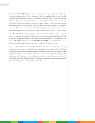 8
Durante el PreVE (2013-2014), se incorporan además elementos que enfatizan el enfoque
formativo impulsado por la Política Nacional de Convivencia Escolar (2012), que define la
formación como un proceso orientado al logro de la autonomía moral y en el cual participan
distintos actores de la comunidad educativa. En este sentido, en la asesoría se refuerza la
participación de la comunidad, la articulación con redes de apoyo y el nexo con el sostenedor
del colegio, además de incluir nuevas exigencias requeridas por el Ministerio de Educación
en el área, tales como la actualización del Manual de Convivencia o la construcción de
protocolos para actuar, por ejemplo, ante situaciones de maltrato infantil o acoso escolar.
Con el fin de facilitar la consideración de tan diferentes aristas dentro de un mismo plan de
acción, es que todos estos elementos fueron agrupados en ejes de trabajo, llamados “ejes
de gestión”, conteniendo cada uno de ellos distintos componentes. Se establece de esta
forma el Modelo de Gestión en Convivencia Escolar Paz Educa, entendiéndolo como un
sistema integral de diagnóstico, intervención y evaluación de la convivencia.
Cabe en este punto necesariamente hacer la diferencia entre el modelo Paz Educa y el
programa homónimo: el primero da cuenta de una propuesta de organización, útil para planificar,
identificar focos de intervención y monitorear la implementación de acciones; mientras que el
programa se refiere a la capacitación, instalación y evaluación de los distintos componentes
propuestos en el modelo, en un período de tiempo determinado. En efecto, la revisión de
la convivencia desde el lente del modelo es una tarea permanente, cuyos componentes son
dinámicos, pues pueden sufrir variaciones año a año.
 