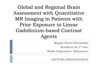 Global and Regional Brain
Assessment with Quantitative
MR Imaging in Patients with
Prior Exposure to Linear
Gadolinium-based Contrast
Agents
Magaly Ibarra Hernandez
Residente de 2º año.
Radio-diagnostico. Salamanca
LECTURA BIBLIOGRAFICA
 