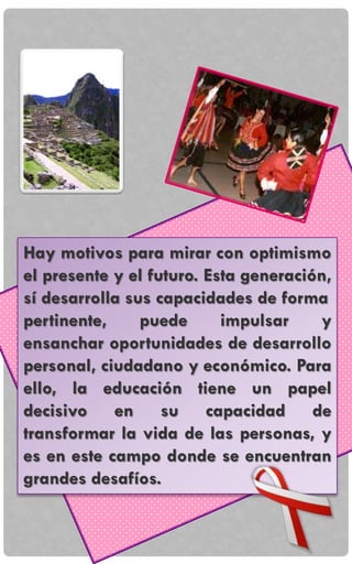 Hay motivos para mirar con optimismo
el presente y el futuro. Esta generación,
sí desarrolla sus capacidades de forma
pertinente, puede impulsar y
ensanchar oportunidades de desarrollo
personal, ciudadano y económico. Para
ello, la educación tiene un papel
decisivo en su capacidad de
transformar la vida de las personas, y
es en este campo donde se encuentran
grandes desafíos.
 