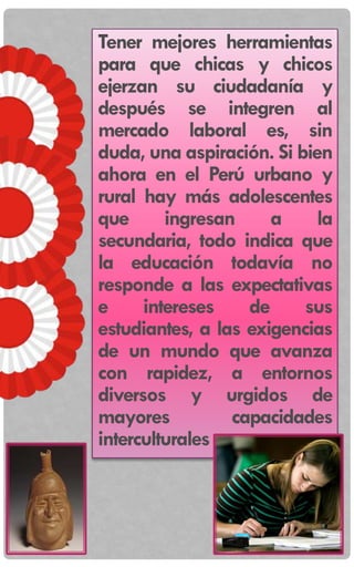 Tener mejores herramientas
para que chicas y chicos
ejerzan su ciudadanía y
después se integren al
mercado laboral es, sin
duda, una aspiración. Si bien
ahora en el Perú urbano y
rural hay más adolescentes
que ingresan a la
secundaria, todo indica que
la educación todavía no
responde a las expectativas
e intereses de sus
estudiantes, a las exigencias
de un mundo que avanza
con rapidez, a entornos
diversos y urgidos de
mayores capacidades
interculturales
 