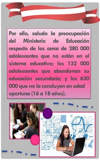 Por ello, saludo la preocupación
del Ministerio de Educación
respecto de los cerca de 280 000
adolescentes que no están en el
sistema educativo; los 132 000
adolescentes que abandonan su
educación secundaria; y los 630
000 que no la concluyenen edad
oportuna (16 a 18 años).
 