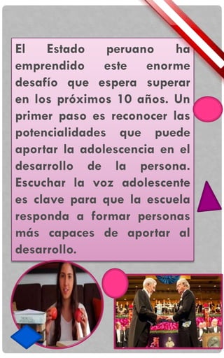 El Estado peruano ha
emprendido este enorme
desafío que espera superar
en los próximos 10 años. Un
primer paso es reconocer las
potencialidades que puede
aportar la adolescencia en el
desarrollo de la persona.
Escuchar la voz adolescente
es clave para que la escuela
responda a formar personas
más capaces de aportar al
desarrollo.
 