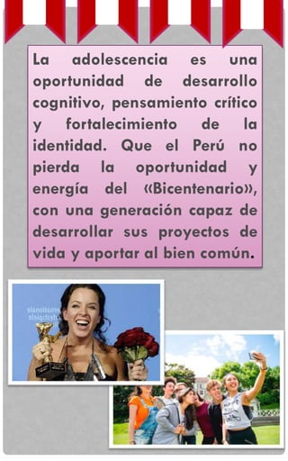 La adolescencia es una
oportunidad de desarrollo
cognitivo, pensamiento crítico
y fortalecimiento de la
identidad. Que el Perú no
pierda la oportunidad y
energía del «Bicentenario»,
con una generación capaz de
desarrollar sus proyectos de
vida y aportar al bien común.
 