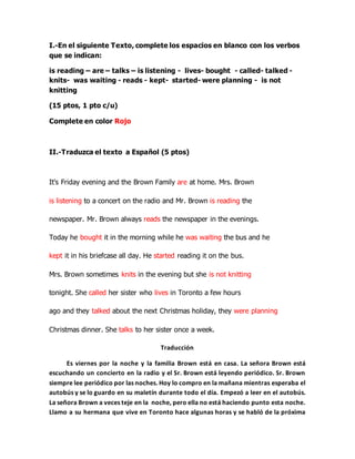 I.-En el siguiente Texto, complete los espacios en blanco con los verbos
que se indican:
is reading – are – talks – is listening - lives- bought - called- talked -
knits- was waiting - reads - kept- started- were planning - is not
knitting
(15 ptos, 1 pto c/u)
Complete en color Rojo
II.-Traduzca el texto a Español (5 ptos)
It's Friday evening and the Brown Family are at home. Mrs. Brown
is listening to a concert on the radio and Mr. Brown is reading the
newspaper. Mr. Brown always reads the newspaper in the evenings.
Today he bought it in the morning while he was waiting the bus and he
kept it in his briefcase all day. He started reading it on the bus.
Mrs. Brown sometimes knits in the evening but she is not knitting
tonight. She called her sister who lives in Toronto a few hours
ago and they talked about the next Christmas holiday, they were planning
Christmas dinner. She talks to her sister once a week.
Traducción
Es viernes por la noche y la familia Brown está en casa. La señora Brown está
escuchando un concierto en la radio y el Sr. Brown está leyendo periódico. Sr. Brown
siempre lee periódico por las noches. Hoy lo compro en la mañana mientras esperaba el
autobús y se lo guardo en su maletín durante todo el día. Empezó a leer en el autobús.
La señora Brown a veces teje en la noche, pero ella no está haciendo punto esta noche.
Llamo a su hermana que vive en Toronto hace algunas horas y se habló de la próxima
 