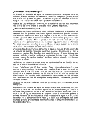 ¿En donde se consume más agua?
En realidad el consumo de agua se encuentra dentro de cualquier cosa: los
alimentos, la ropa, los libros, las videocintas, los discos compactos y casi cualquier
manufactura que puedas imaginar. La industria requiere de enormes cantidades
de agua para producir los satisfactores que todos necesitamos.
Además del uso doméstico e industrial, en el campo el agua es muy importante
para el riego de tierras áridas, el cultivo de peces y la cría de ganado.
¿Cómo contaminamos el agua?
Entendemos la palabra contaminar como sinónimo de ensuciar o envenenar, sin
embargo, para los químicos esta palabra significa simplemente que una sustancia
está mezclada con otra de modo que ninguna es pura. Así, el agua contaminada
es solo agua con otras sustancias deseables o indeseables que pueden estar
suspendidas o disueltas. Algunos gases y minerales disueltos dan al agua un
placentero sabor; por esta razón ciertas marcas de aguas minerales son famosas.
Pero otras sustancias disueltas o suspendidas en el agua pueden provocar mal
olor o sabor y aun provocar daños a nuestra salud.
En general, la actividad humana contamina el agua de manera directa o indirecta:
La primera es cuando vertemos sustancias nocivas directamente a ella; la
segunda es cuando los desechos que depositamos en el suelo (basura que
contiene materia orgánica, metales y sustancias tóxicas como insecticidas,
pinturas, grasas, disolventes, etcétera), se filtran hacia el subsuelo y contaminan
los mantos acuíferos.
Las fuentes de contaminantes de agua se pueden clasificar en función de sus
usos en: urbana, industrial y agropecuaria.
Urbana. Es la fuente más difícil de controlar. Es en nuestros hogares en donde se
produce la mayor cantidad de desperdicios, un ejemplo es el uso y abuso de los
sanitarios (ver figura 1.1), pues cada vez que los usamos contaminamos con
materia fecal y papeles alrededor de 10 litros de agua. El afán de limpieza en
nuestro hogar casi siempre tiene consecuencias perjudiciales para el ambiente,
pues abusamos del uso de detergentes, blanqueadores, suavizantes, jabones,
shampoo, etcétera.
Industrial. Se produce cuando los desechos son arrojados a un sistema urbano de
drenaje o di
rectamente a un cuerpo de agua, los cuales deben ser controlados por cada
empresa. A partir de 1989 la nueva legislación en materia ecológica propicia el
desarrollo obligatorio de procesos de tratamiento de aguas residuales para la
limpieza de las aguas industriales. En algunos casos el tratamiento permite el
reciclaje dentro de las mismas plantas antes de desechar el agua. Aún así, la falta
de interés por la conservación del medio y el costo que ello implica, dan como
resultado que una gran cantidad de contaminantes se arrojen diariamente en las
descargas industriales.
 