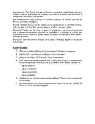 Agropecuaria. Esta fuente incluye fertilizantes, pesticidas y herbicidas químicos,
materia orgánica y desechos de animales, producto de instalaciones dedicadas a
la engorda y a la crianza de ganado.
Los contaminantes más comunes se pueden clasificar de manera general en
físicos, químicos y biológicos.
Físicos o sólidos. Pueden ser de origen natural o producto de la actividad humana,
entre los que se encuentran piedras, basura, aceites, espumas y calor.
Químicos. Pueden ser de origen orgánico o inorgánico. Los primeros provienen
por lo general de desechos domésticos, agrícolas o industriales y pueden ser
sustancias ácidas, básicas y gases tóxicos disueltos; son ejemplos: iones plomo,
mercurio y cadmio.
Biológicos. Son las bacterias, hongos, virus, algas, y todo tipo de plantas acuáticas
indeseables.


CUESTIONARIO
   1. ¿El agua potable está libre de contaminantes? Justifica tu respuesta.
   2. ¿Existe algún uso del agua en el que no se contamine?
   3. ¿El agua hervida es 100% pura? Explica tu respuesta.
   4. Si se tiene una escala donde el cero corresponde al agua completamente
      pura y el diez al agua muy sucia, en qué parte de dicha escala ubicarías a:
      -   Agua potable 10
      -   Agua de la llave 8
      -   Aguas residuales 5
      -   Agua destilada 6
   5. ¿Cuáles son las fuentes contaminantes del agua? Todas tienen un proceso
      contaminante
   6. ¿Por qué la fuente de contaminación urbana es una de las más difíciles de
      controlar? Por la cantidad de gente
 