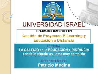 UNIVERSIDAD ISRAEL DIPLOMADO SUPERIOR EN Gestión de Proyectos E-Learning y Educación a Distancia LECTURA: LA CALIDAD en la EDUCACION a DISTANCIA continúa siendo un  tema muy complejo Tarea Realizada por:  Patricio Medina 