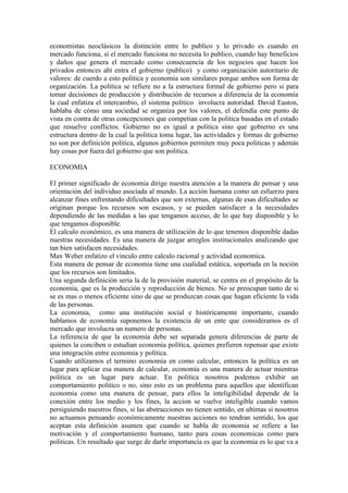 economistas neoclásicos la distinción entre lo publico y lo privado es cuando en
mercado funciona, si el mercado funciona no necesita lo publico, cuando hay beneficios
y daños que genera el mercado como consecuencia de los negocios que hacen los
privados entonces ahí entra el gobierno (publico) y como organización autoritario de
valores: de cuerdo a esto politica y economia son similares porque ambos son forma de
organización. La politica se refiere no a la estructura formal de gobierno pero si para
tomar decisiones de producción y distribución de recursos a diferencia de la economía
la cual enfatiza el intercambio, el sistema politico involucra autoridad. David Easton,
hablaba de cómo una sociedad se organiza por los valores, el defendía este punto de
vista en contra de otras concepciones que competian con la politica basadas en el estado
que resuelve conflictos. Gobierno no es igual a politica sino que gobierno es una
estructura dentro de la cual la politica toma lugar, las actividades y formas de gobierno
no son por definición politica, algunos gobiernos permiten muy poca politicas y además
hay cosas por fuera del gobierno que son politica.

ECONOMIA

El primer significado de economia dirige nuestra atención a la manera de pensar y una
orientación del individuo asociada al mundo. La acción humana como un esfuerzo para
alcanzar fines enfrentando dificultades que son externas, algunas de esas dificultades se
originan porque los recursos son escasos, y se pueden satisfacer a la necesidades
dependiendo de las medidas a las que tengamos acceso, de lo que hay disponible y lo
que tengamos disponible.
El calculo económico, es una manera de utilización de lo que tenemos disponible dadas
nuestras necesidades. Es una manera de juzgar arreglos institucionales analizando que
tan bien satisfacen necesidades.
Max Weber enfatizo el vinculo entre calculo racional y actividad economica.
Esta manera de pensar de economia tiene una cualidad estática, soportada en la noción
que los recursos son limitados.
Una segunda definición seria la de la provisión material, se centra en el propósito de la
economia, que es la producción y reproducción de bienes. No se preocupan tanto de si
se es mas o menos eficiente sino de que se produzcan cosas que hagan eficiente la vida
de las personas.
La economia, como una institución social e históricamente importante, cuando
hablamos de economía suponemos la existencia de un ente que consideramos es el
mercado que involucra un numero de personas.
La referencia de que la economía debe ser separada genera diferencias de parte de
quienes la conciben o estudian economia política, quienes prefieren repensar que existe
una integración entre economia y política.
Cuando utilizamos el termino economía en como calcular, entonces la política es un
lugar para aplicar esa manera de calcular, economía es una manera de actuar mientras
politica es un lugar para actuar. En politica nosotros podemos exhibir un
comportamiento politico o no, sino esto es un problema para aquellos que identifican
economia como una manera de pensar, para ellos la inteligibilidad depende de la
conexión entre los medio y los fines, la accion se vuelve inteligible cuando vamos
persiguiendo nuestros fines, si las abstracciones no tienen sentido, en ultimas si nosotros
no actuamos pensando económicamente nuestras acciones no tendran sentido, los que
aceptan esta definición asumen que cuando se habla de economia se refiere a las
motivación y el comportamiento humano, tanto para cosas economicas como para
politicas. Un resultado que surge de darle importancia es que la economia es lo que va a
 
