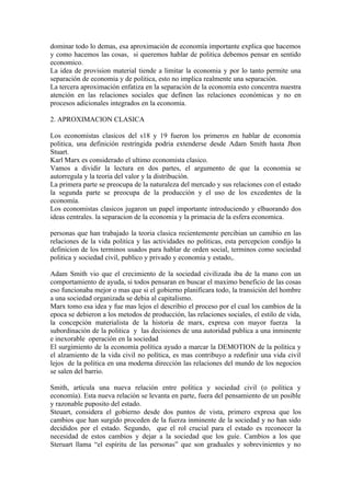 dominar todo lo demas, esa aproximación de economía importante explica que hacemos
y como hacemos las cosas, si queremos hablar de politica debemos pensar en sentido
economico.
La idea de provision material tiende a limitar la economia y por lo tanto permite una
separación de economia y de politica, esto no implica realmente una separación.
La tercera aproximación enfatiza en la separación de la economía esto concentra nuestra
atención en las relaciones sociales que definen las relaciones económicas y no en
procesos adicionales integrados en la economia.

2. APROXIMACION CLASICA

Los economistas clasicos del s18 y 19 fueron los primeros en hablar de economia
politica, una definición restringida podria extenderse desde Adam Smith hasta Jhon
Stuart.
Karl Marx es considerado el ultimo economista clasico.
Vamos a dividir la lectura en dos partes, el argumento de que la economia se
autorregula y la teoria del valor y la distribución.
La primera parte se preocupa de la naturaleza del mercado y sus relaciones con el estado
la segunda parte se preocupa de la producción y el uso de los excedentes de la
economía.
Los economistas clasicos jugaron un papel importante introduciendo y elbaorando dos
ideas centrales. la separacion de la economia y la primacia de la esfera economica.

personas que han trabajado la teoria clasica recientemente percibian un camibio en las
relaciones de la vida politica y las actividades no politicas, esta percepcion condijo la
definicion de los terminos usados para hablar de orden social, terminos como sociedad
politica y sociedad civil, publico y privado y economia y estado,.

Adam Smith vio que el crecimiento de la sociedad civilizada iba de la mano con un
comportamiento de ayuda, si todos pensaran en buscar el maximo beneficio de las cosas
eso funcionaba mejor o mas que si el gobierno planificara todo, la transición del hombre
a una sociedad organizada se debia al capitalismo.
Marx tomo esa idea y fue mas lejos el describio el proceso por el cual los cambios de la
epoca se debieron a los metodos de producción, las relaciones sociales, el estilo de vida,
la concepción materialista de la historia de marx, expresa con mayor fuerza la
subordinación de la politica y las decisiones de una autoridad publica a una inminente
e inexorable operación en la sociedad
El surgimiento de la economía política ayudo a marcar la DEMOTION de la política y
el alzamiento de la vida civil no política, es mas contribuyo a redefinir una vida civil
lejos de la politica en una moderna dirección las relaciones del mundo de los negocios
se salen del barrio.

Smith, articula una nueva relación entre política y sociedad civil (o política y
economía). Esta nueva relación se levanta en parte, fuera del pensamiento de un posible
y razonable puposito del estado.
Steuart, considera el gobierno desde dos puntos de vista, primero expresa que los
cambios que han surgido proceden de la fuerza inminente de la sociedad y no han sido
decididos por el estado. Segundo, que el rol crucial para el estado es reconocer la
necesidad de estos cambios y dejar a la sociedad que los guíe. Cambios a los que
Steruart llama “el espíritu de las personas” que son graduales y sobrevinientes y no
 
