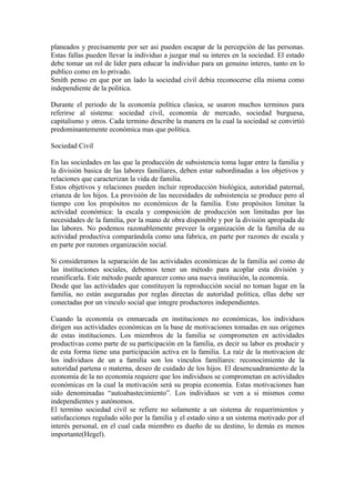 planeados y precisamente por ser asi pueden escapar de la percepción de las personas.
Estas fallas pueden llevar la individuo a juzgar mal su interes en la sociedad. El estado
debe tomar un rol de lider para educar la individuo para un genuino interes, tanto en lo
publico como en lo privado.
Smith penso en que por un lado la sociedad civil debia reconocerse ella misma como
independiente de la politica.

Durante el periodo de la economía política clasica, se usaron muchos terminos para
referirse al sistema: sociedad civil, economía de mercado, sociedad burguesa,
capitalismo y otros. Cada termino describe la manera en la cual la sociedad se convirtió
predominantemente económica mas que política.

Sociedad Civil

En las sociedades en las que la producción de subsistencia toma lugar entre la familia y
la división basica de las labores familiares, deben estar subordinadas a los objetivos y
relaciones que caracterizan la vida de familia.
Estos objetivos y relaciones pueden incluir reproducción biológica, autoridad paternal,
crianza de los hijos. La provisión de las necesidades de subsistencia se produce pero al
tiempo con los propósitos no económicos de la familia. Esto propósitos limitan la
actividad económica: la escala y composición de producción son limitadas por las
necesidades de la familia, por la mano de obra disponible y por la división apropiada de
las labores. No podemos razonablemente preveer la organización de la familia de su
actividad productiva comparándola como una fabrica, en parte por razones de escala y
en parte por razones organización social.

Si consideramos la separación de las actividades económicas de la familia así como de
las instituciones sociales, debemos tener un método para acoplar esta división y
reunificarla. Este método puede aparecer como una nueva institución, la economía.
Desde que las actividades que constituyen la reproducción social no toman lugar en la
familia, no están aseguradas por reglas directas de autoridad politica, ellas debe ser
conectadas por un vinculo social que integre productores independientes.

Cuando la economía es enmarcada en instituciones no económicas, los individuos
dirigen sus actividades económicas en la base de motivaciones tomadas en sus origenes
de estas instituciones. Los miembros de la familia se comprometen en actividades
productivas como parte de su participación en la familia, es decir su labor es producir y
de esta forma tiene una participación activa en la familia. La raíz de la motivacion de
los individuos de un a familia son los vinculos familiares: reconocimiento de la
autoridad partena o materna, deseo de cuidado de los hijos. El desencuadramiento de la
economía de la no economía requiere que los individuos se comprometan en actividades
económicas en la cual la motivación será su propia economía. Estas motivaciones han
sido denominadas “autoabastecimiento”. Los individuos se ven a si mismos como
independientes y autónomos.
El termino sociedad civil se refiere no solamente a un sistema de requerimientos y
satisfacciones regulado sólo por la familia y el estado sino a un sistema motivado por el
interés personal, en el cual cada miembro es dueño de su destino, lo demás es menos
importante(Hegel).
 