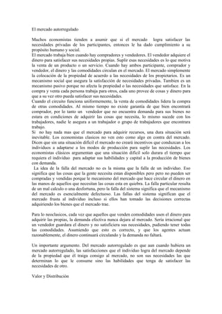 El mercado autorregulado

Muchos economistas tienden a asumir que si el mercado logra satisfacer las
necesidades privadas de los participantes, entonces le ha dado cumplimiento a su
propósito humano y social.
El mercado trabaja bien cuando hay compradores y vendedores. El vendedor adquiere el
dinero para satisfacer sus necesidades propias. Suplir esas necesidades es lo que motiva
la venta de un producto o un servicio. Cuando hay ambos participante, comprador y
vendedor, el dinero y las comodidades circulan en el mercado. El mercado simplemente
la colocación de la propiedad de acuerdo a las necesidades de los propietarios. Es un
mecanismo social que asegura la satisfacción de necesidades privadas. Tambien es un
mecanismo pasivo porque no afecta la propiedad o las necesidades que satisface. En la
compra y venta cada persona trabaja para otros, cada uno provee de cosas y dinero para
que a su vez otro pueda satisfacer sus necesidades.
Cuando el circuito funciona uniformemente, la venta de comodidades lidera la compra
de otras comodidades. Al mismo tiempo no existe garantía de que bien encontrará
comprador, por lo tanto un vendedor que no encuentra demanda para sus bienes no
estara en condiciones de adquirir las cosas que necesita, lo mismo sucede con los
trabajadores, nadie le asegura a un trabajador o grupo de trabajadores que encontrara
trabajo.
Si no hay nada mas que el mercado para adquirir recursos, una dura situación será
inevitable. Los economistas clasicos no ven esto como algo en contra del mercado.
Dicen que sin una situación difícil el mercado no creará incentivos que conduzcan a los
individuos a adaptarse a los modos de producción para suplir las necesidades. Los
economistas clásicos argumentan que una situación difícil solo durara el tiempo que
requiera el individuo para adaptar sus habilidades y capital a la producción de bienes
con demanda.
 La idea de la falla del mercado no es la misma que la falla de un individuo. Eso
significa que las cosas que la gente necesita estan disponibles pero pero no pueden ser
compradas y vendidas porque le mecanismo del mercado que hace circular el dinero en
las manos de aquellos que necesitan las cosas esta en quiebra. La falla particular resulta
de un mal calculo o una desfortuna, pero la falla del sistema significa que el mecanismo
del mercado es esencialmente defectuoso. Las fallas del sistema significan que el
mercado frusta al individuo incluso si ellos han tomado las decisiones correctas
adquiriendo los bienes que el mercado trae.

Para lo neoclasicos, cada vez que aquellos que venden comodidades usen el dinero para
adquirir las propias, la demanda efectiva nunca dejara al mercado. Sería irracional que
un vendedor guardara el dinero y no satisficiera sus necesidades, pudiendo tener todas
las comodidades. Asumiendo que esto es correcto, y que los agentes actuan
razonablemente, el dinero continuará circulando y la demanda no faltará.

Un importante argumento. Del mercado autorregulado es que aun cuando hubiera un
mercado autorregulado, las satisfacciones que el individuo logra del mercado depende
de la propiedad que él traiga consigo al mercado, no son sus necesidades las que
determinan lo que le consume sino las habilidades que tenga de satisfacer las
necesidades de otro.

Valor y Distribución
 