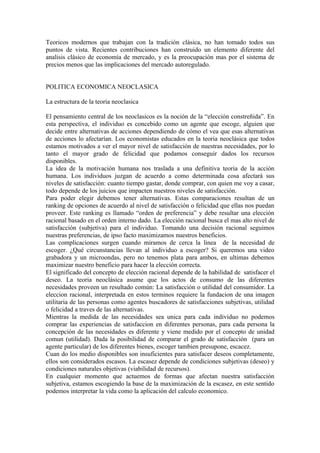 Teoricos modernos que trabajan con la tradición clásica, no han tomado todos sus
puntos de vista. Recientes contribuciones han construido un elemento diferente del
analisis clásico de economía de mercado, y es la preocupación mas por el sistema de
precios menos que las implicaciones del mercado autoregulado.


POLITICA ECONOMICA NEOCLASICA

La estructura de la teoria neoclasica

El pensamiento central de los neoclasicos es la noción de la “elección constreñida”. En
esta perspectiva, el individuo es concebido como un agente que escoge, alguien que
decide entre alternativas de acciones dependiendo de cómo el vea que esas alternativas
de acciones lo afectarían. Los economistas educados en la teoria neoclásica que todos
estamos motivados a ver el mayor nivel de satisfacción de nuestras necesidades, por lo
tanto el mayor grado de felicidad que podamos conseguir dados los recursos
disponibles.
La idea de la motivación humana nos traslada a una definitiva teoria de la acción
humana. Los individuos juzgan de acuerdo a como determinada cosa afectará sus
niveles de satisfacción: cuanto tiempo gastar, donde comprar, con quien me voy a casar,
todo depende de los juicios que impacten nuestros niveles de satisfacción.
Para poder elegir debemos tener alternativas. Estas comparaciones resultan de un
ranking de opciones de acuerdo al nivel de satisfacción o felicidad que ellas nos puedan
proveer. Este ranking es llamado “orden de preferencia” y debe resultar una elección
racional basado en el orden interno dado. La elección racional busca el mas alto nivel de
satisfacción (subjetiva) para el individuo. Tomando una decisión racional seguimos
nuestras preferencias, de ipso facto maximizamos nuestros beneficios.
Las complicaciones surgen cuando miramos de cerca la linea de la necesidad de
escoger. ¿Qué circunstancias llevan al individuo a escoger? Si queremos una video
grabadora y un microondas, pero no tenemos plata para ambos, en ultimas debemos
maximizar nuestro beneficio para hacer la elección correcta.
El significado del concepto de elección racional depende de la habilidad de satisfacer el
deseo. La teoria neoclásica asume que los actos de consumo de las diferentes
necesidades proveen un resultado común: La satisfacción o utilidad del consumidor. La
eleccion racional, interpretada en estos terminos requiere la fundacion de una imagen
utilitaria de las personas como agentes buscadores de satisfacciones subjetivas, utilidad
o felicidad a traves de las alternativas.
Mientras la medida de las necesidades sea unica para cada individuo no podemos
comprar las experiencias de satisfaccion en diferentes personas, para cada persona la
concepción de las necesidades es diferente y viene medido por el concepto de unidad
comun (utilidad). Dada la posibilidad de comparar el grado de satisfacción (para un
agente particular) de los diferentes bienes, escoger tambien presupone, escacez.
Cuan do los medio disponibles son insuficientes para satisfacer deseos completamente,
ellos son considerados escasos. La escasez depende de condiciones subjetivas (deseo) y
condiciones naturales objetivas (viabilidad de recursos).
En cualquier momento que actuemos de formas que afectan nuestra satisfacción
subjetiva, estamos escogiendo la base de la maximización de la escasez, en este sentido
podemos interpretar la vida como la aplicación del calculo economico.
 