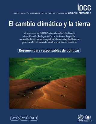 Informe especial del IPCC sobre el cambio climático, la
desertificación, la degradación de las tierras, la gestión
sostenible de las tierras, la seguridad alimentaria y los flujos de
gases de efecto invernadero en los ecosistemas terrestres
El cambio climático y la tierra
Resumen para responsables de políticas
GT I GT II GT III
 