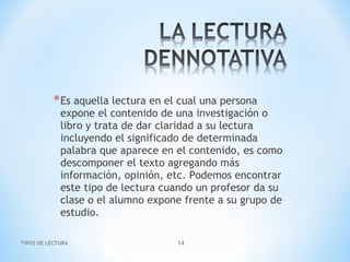 TIPOS DE LECTURA 14
*Es aquella lectura en el cual una persona
expone el contenido de una investigación o
libro y trata de dar claridad a su lectura
incluyendo el significado de determinada
palabra que aparece en el contenido, es como
descomponer el texto agregando más
información, opinión, etc. Podemos encontrar
este tipo de lectura cuando un profesor da su
clase o el alumno expone frente a su grupo de
estudio.
 