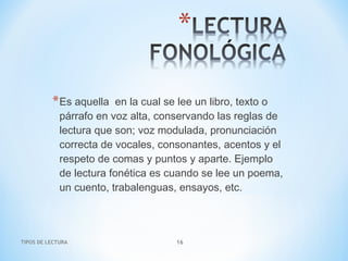 TIPOS DE LECTURA 16
*Es aquella  en la cual se lee un libro, texto o
párrafo en voz alta, conservando las reglas de
lectura que son; voz modulada, pronunciación
correcta de vocales, consonantes, acentos y el
respeto de comas y puntos y aparte. Ejemplo
de lectura fonética es cuando se lee un poema,
un cuento, trabalenguas, ensayos, etc.
 
