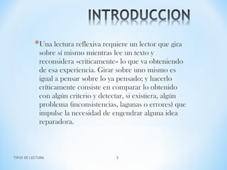 *Una lectura reflexiva requiere un lector que gira
sobre sí mismo mientras lee un texto y
reconsidera «críticamente» lo que va obteniendo
de esa experiencia. Girar sobre uno mismo es
igual a pensar sobre lo ya pensado; y hacerlo
críticamente consiste en comparar lo obtenido
con algún criterio y detectar, si existiera, algún
problema (inconsistencias, lagunas o errores) que
impulse la necesidad de engendrar alguna idea
reparadora.
TIPOS DE LECTURA 3
 