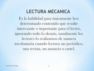 LECTURA MECANICA
Es la habilidad para únicamente leer
determinado contenido que resulte
interesante o importante para el lector,
ignorando todo lo demás, usualmente los
lectores lo realizamos de manera
involuntaria cuando leemos un periódico,
una revista, un anuncio o cartel.
TIPOS DE LECTURA 5
 