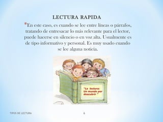LECTURA RAPIDA
*En este caso, es cuando se lee entre líneas o párrafos,
tratando de entresacar lo más relevante para el lector,
puede hacerse en silencio o en voz alta. Usualmente es
de tipo informativo y personal. Es muy usado cuando
se lee alguna noticia.
TIPOS DE LECTURA 6
 