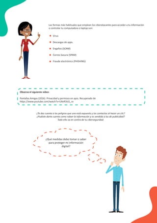 Las formas más habituales que emplean los ciberatacantes para acceder a tu información
o controlar tu computadora o laptop son:
Observa el siguiente video:
Pantallas Amigas (2016). Privacidad y permisos en apss. Recuperado de
https://www.youtube.com/watch?v=UXeR3iLG_ro
• Virus
Descargas de apps.
Engaños (SCAM)
Correo basura (SPAM)
Fraude electrónico (PHISHING)
•
•
•
•
¿Te das cuenta a los peligros que uno está expuesto y los contactos al hacer un clic?
¿Pudiste darte cuenta como roban la información y es vendida a los de publicidad?
Todo ello va en contra de tu ciberseguridad.
¿Qué medidas debo tomar o saber
para proteger mi información
digital?
 