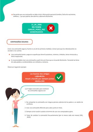 Crear una contraseña segura y fuerte es una de las primeras medidas a tomar para que los ciberatacantes no
accedan a las cuentas.
Recuerda que una contraseña no debe incluir información personal (nombre, fecha de nacimiento,
teléfono,…) ya que podrían descubrirla o adivinarla fácilmente.
•
•
•
15_04_2006
981745898
CARLOS_PEREZ_PAZ
SANBORJA#425
CONTRASEÑAS SEGURAS
Una contraseña fuerte y segura es aquella que tiene 8 caracteres, números, símbolos, letras minúsculas y
letras mayúsculas.
Es recomendable crear una contraseña a partir de una frase que se recuerde fácilmente. Tomando las letras
de cada palabra y combinándolas con símbolos y números.
Observa el siguiente ejemplo:
Los buenos dos amigos
Ls&bn&2As
Anuel y KarolG por siempre juntos
A&KGx100J
Las 4 reglas esenciales para mantener
las contraseñas seguras son:
1. No compartan la contraseña con ninguna persona además de los padres o un adulto de
conﬁanza.
2. Usar una contraseña diferente para cada cuenta en línea.
3. Siempre cerrar sesión cuando se termine de usar una computadora ajena.
4. Tratar de cambiar la contraseña frecuentemente (por lo menos cada seis meses) (DQ,
2019)
 