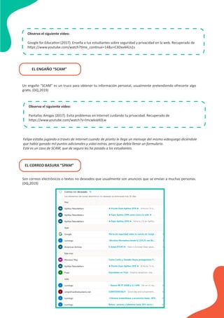 Observa el siguiente video:
Google for Education (2017). Enseña a tus estudiantes sobre seguridad y privacidad en la web. Recuperado de
https://www.youtube.com/watch?time_continue=14&v=C3Dxx44Us1s
EL ENGAÑO “SCAM”
Un engaño “SCAM” es un truco para obtener tu información personal, usualmente pretendiendo ofrecerte algo
gratis. (DQ,2019)
Observa el siguiente video:
Pantallas Amigas (2017). Evita problemas en Internet cuidando tu privacidad. Recuperado de
https://www.youtube.com/watch?v=ImcwkskK0Lw
Felipe estaba jugando a través de Internet cuando de pronto le llega un mensaje del mismo videojuego diciéndole
que había ganado mil puntos adicionales y vidas extras, pero que debía llenar un formulario.
Este es un caso de SCAM, que de seguro les ha pasado a los estudiantes.
EL CORREO BASURA “SPAM”
Son correos electrónicos o textos no deseados que usualmente son anuncios que se envían a muchas personas.
(DQ,2019)
 