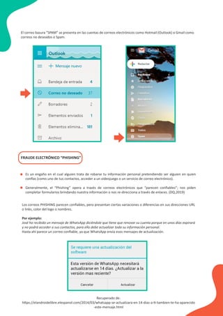 El correo basura “SPAM” se presenta en las cuentas de correos electrónicos como Hotmail (Outlook) o Gmail como
correos no deseados o Spam.
FRAUDE ELECTRÓNICO “PHISHING”
Es un engaño en el cual alguien trata de robarse tu información personal pretendiendo ser alguien en quien
confías (como uno de tus contactos, acceder a un videojuego o un servicio de correo electrónico).
Generalmente, el “Phishing” opera a través de correos electrónicos que “parecen conﬁables”; nos piden
completar formularios brindando nuestra información o nos re-direcciona a través de enlaces. (DQ,2019)
•
•
Los correos PHISHING parecen conﬁables, pero presentan ciertas variaciones o diferencias en sus direcciones URL
o links, color del logo o nombres.
Por ejemplo:
José ha recibido un mensaje de WhatsApp diciéndole que tiene que renovar su cuenta porque en unos días expirará
y no podrá acceder a sus contactos, para ello debe actualizar toda su información personal.
Hasta ahí parece un correo conﬁable, ya que WhatsApp envía esos mensajes de actualización.
Recuperado de:
https://elandroidelibre.elespanol.com/2014/03/whatsapp-se-actualizara-en-14-dias-a-ti-tambien-te-ha-aparecido
-este-mensaje.html
 