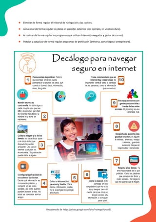 Eliminar de forma regular el historial de navegación y las cookies.
Almacenar de forma regular los datos en soportes externos (por ejemplo, en un disco duro).
Actualizar de forma regular los programas que utilizan Internet (navegador y gestor de correo).
Instalar y actualizar de forma regular programas de protección (antivirus, cortafuegos y antispyware).
•
•
•
•
Recuperado de https://sites.google.com/site/navegacionpid/
 