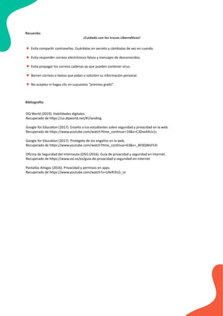 Evita compartir contraseñas. Guárdalas en secreto y cámbialas de vez en cuando.
Evita responder correos electrónicos falsos y mensajes de desconocidos.
Evita propagar los correos cadenas ya que pueden contener virus.
Borren correos o textos que pidan o soliciten su información personal.
No aceptes ni hagas clic en supuestos “premios gratis”.
•
•
Recuerda:
¡Cuidado con los trucos cibernéticos!
•
•
•
DQ World (2019). Habilidades digitales.
Recuperado de https://us.dqworld.net/#!/landing
Google for Education (2017). Enseña a tus estudiantes sobre seguridad y privacidad en la web.
Recuperado de https://www.youtube.com/watch?time_continue=14&v=C3Dxx44Us1s
Google for Education (2017). Protégete de los engaños en la web.
Recuperado de https://www.youtube.com/watch?time_continue=63&v=_BF0QWsFh3I
Oﬁcina de Seguridad del Internauta (OSI) (2016). Guía de privacidad y seguridad en Internet.
Recuperado de https://www.osi.es/es/guia-de-privacidad-y-seguridad-en-internet
Pantallas Amigas (2016). Privacidad y permisos en apps.
Recuperado de https://www.youtube.com/watch?v=UXeR3iLG_ro
Bibliografía:
 
