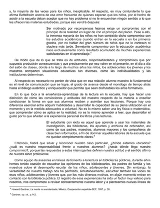 y, la mayoría de las veces para los niños, inexplicable. Al respecto, es muy contundente lo que
afirma Bettelheim acerca de ese error frecuente de quienes esperan que los niños, por el hecho de
asistir a la escuela deban aceptar que no hay problema si no le encuentran ningún sentido a lo que
les ofrecen las materias estudiadas, porque eso vendrá después:
Ser motivado por recompensas lejanas exige un compromiso con el
principio de la realidad en lugar de con el principio del placer. Pese a ello,
la inmensa mayoría de los niños no han contraído dicho compromiso con
los estudios académicos cuando entran en la escuela o en los primeros
grados, por no hablar del gran número de niños que no lo contraen ni
siquiera más tarde. Semejante compromiso con la educación académica
nace exclusivamente como resultado acumulado de muchas experiencias
satisfactorias en el aprendizaje.4
De modo que de lo que se trata es de actitudes, responsabilidades y compromisos que por
supuesto producirán consecuencias y que precisamente por eso valen en el presente, en el día a día
del salón de clases, donde a lo largo de muchos años los niños, los adolescentes los jóvenes y los
maestros comparten situaciones educativas tan diversas, como las individualidades y las
instituciones determinan.
Al respecto es necesario no perder de vista que en esa relación alumno-maestro lo fundamental
es el nivel de comunicación que se logre, el grado de avance desde el monólogo de tiempo atrás
hasta el diálogo auténtico y enriquecedor que permite que sean disfrutables los años formativos.
En lo que toca a la enseñanza-aprendizaje de la lectura en la escuela, hay que hacer una
distinción de cómo las convicciones y actitudes del maestro respecto de la materia a enseñar
condicionan la forma en que sus alumnos reciben y asimilan sus lecciones. Porque hay una
diferencia esencial entre adquirir habilidades y desarrollar la capacidad de su plena utilización en el
momento y en la medida adecuados a voluntad. No es lo mismo saber una ley física o matemática,
que comprender cómo se aplica en la realidad; no es lo mismo aprender a leer, que desarrollar el
gusto por lo que añaden a la experiencia personal los libros y las lecturas.
El estudiante con éxito es aquel que aprende a usar los materiales de
investigación, las bibliotecas, los apuntes y archivos de ordenador, así
como de sus padres, maestros, alumnos mayores y los compañeros de
clase bien informados, a fin de dominar aquellas labores de la escuela que
no quedan completamente claras.5
Entonces, habrá que situar y reconocer nuestro caso particular, ¿dónde estamos ubicados?
¿cuál es nuestra responsabilidad frente a nuestros alumnos? ¿hasta dónde llega nuestro
compromiso?, porque las respuestas a estas interrogantes definen nuestra actitud y el sentido último
de nuestra labor profesional.
Como equipo de asesores en tareas de fomento a la lectura en bibliotecas públicas, durante años
hemos tenido ocasión de escuchar las opiniones de los bibliotecarios, los padres de familia y los
maestros sobre el desempeño escolar de los niños, adolescentes y jóvenes. Sin embargo, la
versatilidad de nuestro trabajo nos ha permitido, simultáneamente, escuchar también las voces de
esos niños, adolescentes y jóvenes que, por los más diversos motivos, en algún momento entran en
contacto con la biblioteca pública. El registro de esas experiencias ha sido un factor muy valioso para
nosotros, nos compromete a revisar constantemente nuestra labor y a plantearnos nuevas líneas de
4
Howard Gardner, La mente no escolarizada, México, Cooperación española-SEP, 1997, p. 30.
5
Gardner, op. cit., p.142.
 