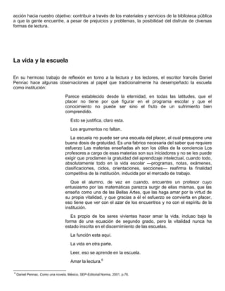 acción hacia nuestro objetivo: contribuir a través de los materiales y servicios de la biblioteca pública
a que la gente encuentre, a pesar de prejuicios y problemas, la posibilidad del disfrute de diversas
formas de lectura.
La vida y la escuela
En su hermoso trabajo de reflexión en torno a la lectura y los lectores, el escritor francés Daniel
Pennac hace algunas observaciones al papel que tradicionalmente ha desempeñado la escuela
como institución:
Parece establecido desde la eternidad, en todas las latitudes, que el
placer no tiene por qué figurar en el programa escolar y que el
conocimiento no puede ser sino el fruto de un sufrimiento bien
comprendido.
Esto se justifica, claro esta.
Los argumentos no faltan.
La escuela no puede ser una escuela del placer, el cual presupone una
buena dosis de gratuidad. Es una fabrica necesaria del saber que requiere
esfuerzo Las materias enseñadas ah son los útiles de la conciencia Los
profesores a cargo de esas materias son sus iniciadores y no se les puede
exigir que proclamen la gratuidad del aprendizaje intelectual, cuando todo,
absolutamente todo en la vida escolar —programas, notas, exámenes,
clasificaciones, ciclos, orientaciones, secciones— reafirma la finalidad
competitiva de la institución, inducida por el mercado de trabajo.
Que el alumno, de vez en cuando, encuentre un profesor cuyo
entusiasmo por las matemáticas parezca surgir de ellas mismas, que las
enseña como una de las Bellas Artes, que las haga amar por la virtud de
su propia vitalidad, y que gracias a él el esfuerzo se convierta en placer,
eso tiene que ver con el azar de los encuentros y no con el espíritu de la
institución.
Es propio de los seres vivientes hacer amar la vida, incluso bajo la
forma de una ecuación de segundo grado, pero la vitalidad nunca ha
estado inscrita en el discernimiento de las escuelas.
La función esta aquí.
La vida en otra parte.
Leer, eso se aprende en la escuela.
Amar la lectura.6
6
Daniel Pennac, Como una novela, México, SEP-Editorial Norma, 2001, p.76.
 