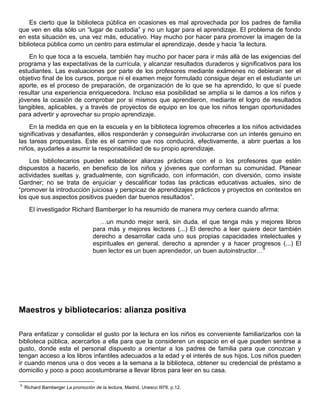 Es cierto que la biblioteca pública en ocasiones es mal aprovechada por los padres de familia
que ven en ella sólo un “lugar de custodia” y no un lugar para el aprendizaje. El problema de fondo
en esta situación es, una vez más, educativo. Hay mucho por hacer para promover la imagen de la
biblioteca pública como un centro para estimular el aprendizaje, desde y hacia „la lectura.
En lo que toca a la escuela, también hay mucho por hacer para ir más allá de las exigencias del
programa y las expectativas de la currícula, y alcanzar resultados duraderos y significativos para los
estudiantes. Las evaluaciones por parte de los profesores mediante exámenes no debieran ser el
objetivo final de los cursos, porque ni el examen mejor formulado consigue dejar en el estudiante un
aporte, es el proceso de preparación, de organización de lo que se ha aprendido, lo que sí puede
resultar una experiencia enriquecedora. Incluso esa posibilidad se amplía si le damos a los niños y
jóvenes la ocasión de comprobar por si mismos que aprendieron, mediante el logro de resultados
tangibles, aplicables, y a través de proyectos de equipo en los que los niños tengan oportunidades
para advertir y aprovechar su propio aprendizaje.
En la medida en que en la escuela y en la biblioteca logremos ofrecerles a los niños actividades
significativas y desafiantes, ellos responderán y conseguirán involucrarse con un interés genuino en
las tareas propuestas. Este es el camino que nos conducirá, efectivamente, a abrir puertas a los
niños, ayudarles a asumir la responsabilidad de su propio aprendizaje.
Los bibliotecarios pueden establecer alianzas prácticas con el o los profesores que estén
dispuestos a hacerlo, en beneficio de los niños y jóvenes que conforman su comunidad. Planear
actividades sueltas y, gradualmente, con significado, con información, con diversión, como insiste
Gardner; no se trata de enjuiciar y descalificar todas las prácticas educativas actuales, sino de
“promover la introducción juiciosa y perspicaz de aprendizajes prácticos y proyectos en contextos en
los que sus aspectos positivos pueden dar buenos resultados”.
El investigador Richard Bamberger lo ha resumido de manera muy certera cuando afirma:
…un mundo mejor será, sin duda, el que tenga más y mejores libros
para más y mejores lectores (...) El derecho a leer quiere decir también
derecho a desarrollar cada uno sus propias capacidades intelectuales y
espirituales en general, derecho a aprender y a hacer progresos (...) El
buen lector es un buen aprendedor, un buen autoinstructor…9
Maestros y bibliotecarios: alianza positiva
Para enfatizar y consolidar el gusto por la lectura en los niños es conveniente familiarizarlos con la
biblioteca pública, acercarlos a ella para que la consideren un espacio en el que pueden sentirse a
gusto, donde esta el personal dispuesto a orientar a los padres de familia para que conozcan y
tengan acceso a los libros infantiles adecuados a la edad y el interés de sus hijos. Los niños pueden
ir cuando menos una o dos veces a la semana a la biblioteca, obtener su credencial de préstamo a
domicilio y poco a poco acostumbrarse a llevar libros para leer en su casa.
9
„Richard Bamberger La promoción de la lectura, Madrid, Unesco l978, p.12.
 