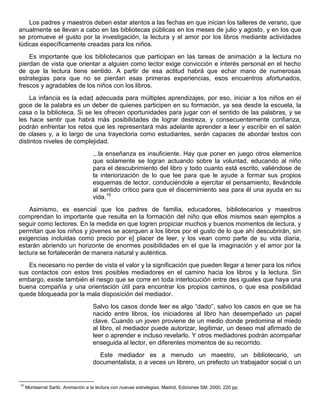 Los padres y maestros deben estar atentos a las fechas en que inician los talleres de verano, que
anualmente se llevan a cabo en las bibliotecas públicas en los meses de julio y agosto, y en los que
se promueve el gusto por la investigación, la lectura y el amor por los libros mediante actividades
lúdicas específicamente creadas para los niños.
Es importante que los bibliotecarios que participan en las tareas de animación a la lectura no
pierdan de vista que orientar a alguien como lector exige convicción e interés personal en el hecho
de que la lectura tiene sentido. A partir de esa actitud habrá que echar mano de numerosas
estrategias para que no se pierdan esas primeras experiencias, esos encuentros afortunados,
frescos y agradables de los niños con los libros.
La infancia es la edad adecuada para múltiples aprendizajes, por eso, iniciar a los niños en el
goce de la palabra es un deber de quienes participen en su formación, ya sea desde la escuela, la
casa o la biblioteca. Si se les ofrecen oportunidades para jugar con el sentido de las palabras, y se
les hace sentir que habrá más posibilidades de lograr destreza, y consecuentemente confianza,
podrán enfrentar los retos que les representará más adelante aprender a leer y escribir en el salón
de clases y, a lo largo de una trayectoria como estudiantes, serán capaces de abordar textos con
distintos niveles de complejidad.
...la enseñanza es insuficiente. Hay que poner en juego otros elementos
que solamente se logran actuando sobre la voluntad, educando al niño
para el descubrimiento del libro y todo cuanto está escrito, valiéndose de
la interiorización de lo que lee para que le ayude a formar sus propios
esquemas de lector, conduciéndole a ejercitar el pensamiento, llevándole
al sentido crítico para que el discernimiento sea para él una ayuda en su
vida.10
Asimismo, es esencial que los padres de familia, educadores, bibliotecarios y maestros
comprendan lo importante que resulta en la formación del niño que ellos mismos sean ejemplos a
seguir como lectores. En la medida en que logren propiciar muchos y buenos momentos de lectura, y
permitan que los niños y jóvenes se acerquen a los libros por el gusto de lo que ahí descubrirán, sin
exigencias incluidas como precio por e] placer de leer, y los vean como parte de su vida diaria,
estarán abriendo un horizonte de enormes posibilidades en el que la imaginación y el amor por la
lectura se fortalecerán de manera natural y auténtica.
Es necesario no perder de vista el valor y la significación que pueden llegar a tener para los niños
sus contactos con estos tres posibles mediadores en el camino hacia los libros y la lectura. Sin
embargo, existe también el riesgo que se corre en toda interlocución entre des iguales que haya una
buena compañía y una orientación útil para encontrar los propios caminos, o que esa posibilidad
quede bloqueada por la mala disposición del mediador.
Salvo los casos donde leer es algo “dado”, salvo los casos en que se ha
nacido entre libros, los iniciadores al libro han desempeñado un papel
clave. Cuando un joven proviene de un medio donde predomina el miedo
al libro, el mediador puede autorizar, legitimar, un deseo mal afirmado de
leer o aprender e incluso revelarlo. Y otros mediadores podrán acompañar
enseguida al lector, en diferentes momentos de su recorrido.
Este mediador es a menudo un maestro, un bibliotecario, un
documentalista, o a veces un librero, un prefecto un trabajador social o un
10
Montserrat Sartó, Animación a la lectura con nuevas estrategias. Madrid, Ediciones SM, 2000, 220 pp.
 