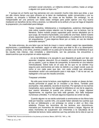 animador social voluntario, un militante sindical o político, hasta un amigo
o alguien con quien se topa uno.11
Y aunque es un hecho que hay personas con una vocación mucho más clara que otras, y que
por ello mismo tienen una gran eficacia en la labor de mediadores, están convencidos y por su
carácter, su simpatía o facilidad de palabra, las cosas se les facilitan. Sin embargo, no es
indispensable ser una persona con todas estas ventajas para poder ejercer una muy buena
mediación en beneficio de los niños y jóvenes. Lo relevante es la actitud y lo que se haga al respecto
la preparación y la creatividad para trabajar:
Todos: maestros, bibliotecarios o investigadores, podemos interrogarnos
más sobre nuestra propia relación con la lengua, con la lectura, con la
literatura. Sobre nuestra propia capacidad para vernos afectados por lo
que surge, de manera imprevisible, a la vuelta de una frase. Sobre nuestra
propia capacidad para vivir las ambigüedades y la polisemia de la lengua
sin angustiamos. Y para dejarnos llevar por un texto, en vez de intentar
dominarlo siempre.12
Se trata entonces, de una labor que se hará de mayor o menor calidad, según las capacidades,
aspiraciones y posibilidades del mediador, según el sello propio que éste le dé a su desempeño,
porque, finalmente, a los niños, jóvenes y adultos en su paso por la escuela o por la biblioteca lo que
les resulta más intenso, más inmediato y determinante, son las personas, los encuentros o
desencuentros que se propician en estos espacios:
…no es la biblioteca o la escuela lo que despierta el gusto por leer, por
aprender, imaginar, descubrir. Es un maestro, un bibliotecario que, llevado
por su pasión, y por su deseo de compartirla, la transmite en una relación
individualizada. Sobre todo en el caso de los que no se sienten muy
seguros para aventurarse por esta vía debido a su origen social, pues es
como si con cada paso que dan, con cada umbral que atraviesan,
necesitaran recibir una autorización para ir más lejos. Y de no ser así, se
replegarán a los que les resulta conocido.
Traspasar umbrales
No sólo para iniciar la lectura, para legitimar o revelar un deseo de leer,
resulta primordial el papel de un iniciador a los libros. También para
acompañar, más adelante, durante el recorrido. Por ejemplo en los barrios
marginados, para quienes han elegido la biblioteca en vez de la vagancia,
que osaron atravesar la puerta una primera vez y luego regresar
regularmente, no significa que todo esté ganado. Aún falta traspasar
numerosos umbrales. Y a menudo algunos trayectos se cortan de tajo.
Cuando alguien no se siente autorizado a aventurarse en los libros todo
está por hacerse: cuando niño, uno puede haber adorado los cuentos que
le leía un bibliotecario y sin embargo no volver a abrir un libro más
adelante. Porque los recorridos de los lectores son discontinuos,
marcados por momentos de interrupciones breves o largas. Algunos de
estos momentos de suspensión son inherentes a la naturaleza de la
actividad de lectura; todos sabemos que hay periodos de la vida en que se
11
Michèle Petit, Nuevos acercamientos a los jóvenes ya la lectura, México, SEP-FCE, 1991, p, 166.
12
Petit, op. cit., p. 167.
 