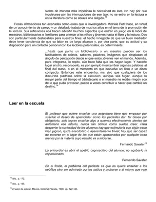 siente de manera más imperiosa la necesidad de leer. No hay por qué
inquietarse por las interrupciones de ese tipo: no se entra en la lectura o
en la literatura como se abraza una religión.13
Pocas afirmaciones tan acertadas como estas que la investigadora Michèle Petit hace, en virtud
de un conocimiento de campo y un detallado trabajo de muchos años en el tema de la promoción de
la lectura. Sus reflexiones nos hacen advertir muchos aspectos que entran en juego en la labor de
maestros, bibliotecarios o familiares para orientar a los niños y jóvenes hacia el libro y la lectura. Dos
son particularmente destacables para nuestros fines: el hecho innegable de que un buen mediador
debe tener conciencia de que su labor es de largo alcance y, por otra parte, que su actitud y su
disposición para un contacto personal con los lectores potenciales, es determinante:
...hasta qué punto un bibliotecario o un maestro pueden ser los
facilitadores de relatos, saberes, palabras, imágenes que desplazan el
ángulo de percepción desde el que estos jóvenes ven el mundo. Además,
para integrarse, lo repito, aún hace falta que les hagan lugar. Y hacerle
lugar al otro, reconocerlo, es por ejemplo intercambiar algunas palabras al
final del curso, o en el momento en que devuelve un libro o un disco
compacto. Entonces este encuentro, ms vivo que cualquiera de los
discursos piadosos sobre la exclusión, aunque sea fugaz, aunque la
mayor parte del tiempo el bibliotecario o el maestro no reciba ningún eco
de lo que pudo provocar, puede a veces contribuir a hacer que cambie un
destino.14
Leer en la escuela
El profesor que quiere enseñar una asignatura tiene que empezar por
suscitar el deseo de aprenderla: como los pedantes dan tal deseo por
obligatorio, sólo logran enseñar algo a quienes efectivamente sienten de
antemano ese interés, nunca tan común como suelen creer. Para
despertar la curiosidad de los alumnos hay que estimularla con algún cebo
bien jugoso, quizá anecdótico o aparentemente trivial; hay que ser capaz
de ponerse en el lugar de los que están apasionados por cualquier cosa
menos por la materia cuyo estudio va a iniciarse.
Fernando Savater15
Lo primordial es abrir el apetito cognoscitivo del alumno, no agobiarlo ni
impresionarlo.
Fernando Savater
En el fondo, el problema del pedante es que no quiere enseñar a los
neófitos sino ser admirado por los sabios y probarse a sí mismo que vale
13
Ibid., p. 172.
14
Ibid., p. 195.
15
El valor de educar, México, Editorial Planeta, 1998, pp. 122-124.
 